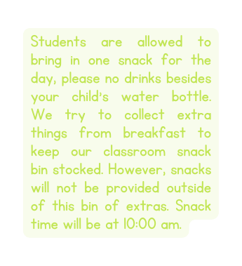 Students are allowed to bring in one snack for the day please no drinks besides your child s water bottle We try to collect extra things from breakfast to keep our classroom snack bin stocked However snacks will not be provided outside of this bin of extras Snack time will be at 10 00 am