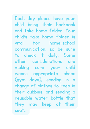 Each day please have your child bring their backpack and take home folder Your child s take home folder is vital for home school communication so be sure to check it daily Some other considerations are making sure your child wears appropriate shoes gym days sending in a change of clothes to keep in their cubbies and sending a reusable water bottle that they may keep at their seat