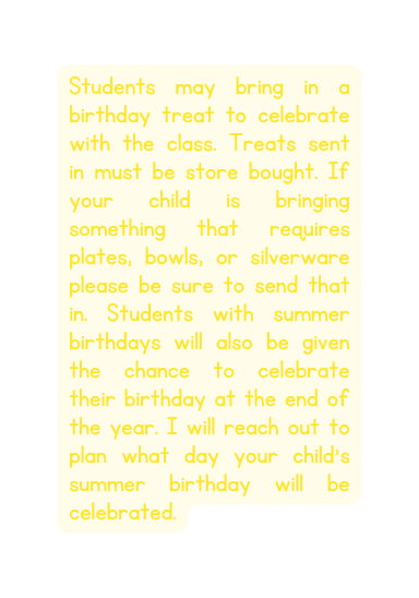 Students may bring in a birthday treat to celebrate with the class Treats sent in must be store bought If your child is bringing something that requires plates bowls or silverware please be sure to send that in Students with summer birthdays will also be given the chance to celebrate their birthday at the end of the year I will reach out to plan what day your child s summer birthday will be celebrated